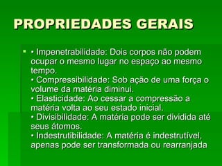 PROPRIEDADES GERAIS    •  Impenetrabilidade: Dois corpos não podem ocupar o mesmo lugar no espaço ao mesmo tempo.  • Compressibilidade: Sob ação de uma força o volume da matéria diminui.  • Elasticidade: Ao cessar a compressão a matéria volta ao seu estado inicial.  • Divisibilidade: A matéria pode ser dividida até seus átomos.  • Indestrutibilidade: A matéria é indestrutível, apenas pode ser transformada ou rearranjada  