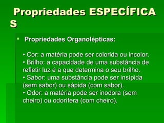   Propriedades ESPECÍFICAS     Propriedades Organolépticas:   • Cor: a matéria pode ser colorida ou incolor.  • Brilho: a capacidade de uma substância de refletir luz é a que determina o seu brilho.  • Sabor: uma substância pode ser insípida (sem sabor) ou sápida (com sabor).  • Odor: a matéria pode ser inodora (sem cheiro) ou odorífera (com cheiro).   