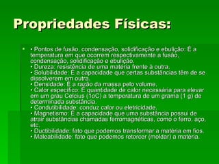 Propriedades Físicas:   •  Pontos de fusão, condensação, solidificação e ebulição: É a temperatura em que ocorrem respectivamente a fusão, condensação, solidificação e ebulição.  • Dureza: resistência de uma matéria frente à outra.  • Solubilidade: É a capacidade que certas substâncias têm de se dissolverem em outra.  • Densidade: É a razão da massa pelo volume.  • Calor específico: É quantidade de calor necessária para elevar em um grau Celcius (1oC) a temperatura de um grama (1 g) de determinada substância.  • Condutibilidade: conduz calor ou eletricidade.  • Magnetismo: É a capacidade que uma substância possui de atrair substâncias chamadas ferromagnéticas, como o ferro, aço, etc.  • Ductibilidade: fato que podemos transformar a matéria em fios.  • Maleabilidade: fato que podemos retorcer (moldar) a matéria.   