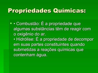   Propriedades Químicas:    • Combustão: É a propriedade que algumas substâncias têm de reagir com o oxigênio do ar.  • Hidrólise: É a propriedade de decompor em suas partes constituintes quando submetidas a reações químicas que contenham água.  