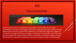  El RSS funciona como un compilador de las paginas web favoritas de un usuario
reuniéndolas todas en una sola pagina, aplicación o programa para que cuando el usuario
desee pueda ver toda la información actualizada y no tenga que ir pagina por pagina, en
vez de esto el trabajo del RSS es: una pagina web genera un contenido o noticia a través
de unos canales RSS o fuentes RSS la noticia o contenido se distribuye y llega a un lector
RSS (ordenador, aplicación, programa) y así el usuario puede acceder a la información.
RSS
Funcionamiento
 