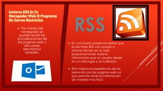 Lectores RSS En Tu
Navegador Web O Programa
De Correo Electrónico
 Por medio del
navegador se
puede recibir las
actualizaciones de
las paginas web y
del correo
electrónico
también.
 En conclusión podemos definir que
los lectores RSS van ayudar a
ahorrar tiempo en la web,
proporcionando toda la
información que un usuario desee
en un solo lugar y actualizada.
 Esto mejora la experiencia de las
personas con las paginas web ya
que permite tener la información
de manera mas fácil.
 
