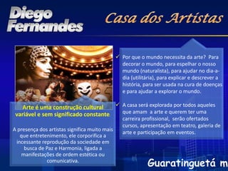  Por que o mundo necessita da arte? Para
                                                 decorar o mundo, para espelhar o nosso
                                                 mundo (naturalista), para ajudar no dia-a-
                                                 dia (utilitária), para explicar e descrever a
                                                 história, para ser usada na cura de doenças
                                                 e para ajudar a explorar o mundo.

    Arte é uma construção cultural      A casa será explorada por todos aqueles
 variável e sem significado constante.   que amam a arte e querem ter uma
                                                  carreira profissional, serão ofertados
                                                  cursos, apresentação em teatro, galeria de
A presença dos artistas significa muito mais
                                                  arte e participação em eventos.
   que entretenimento, ele corporifica a
 incessante reprodução da sociedade em
     busca de Paz e Harmonia, ligada a
   manifestações de ordem estética ou
              comunicativa.
                                                             Guaratinguetá me
 