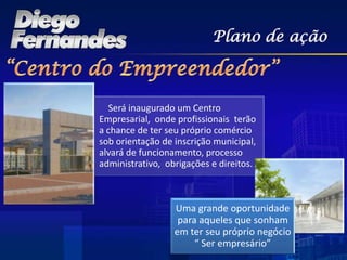 Plano de ação



  Será inaugurado um Centro
Empresarial, onde profissionais terão
a chance de ter seu próprio comércio
sob orientação de inscrição municipal,
alvará de funcionamento, processo
administrativo, obrigações e direitos.



                  Uma grande oportunidade
                   para aqueles que sonham
                  em ter seu próprio negócio
                       “ Ser empresário”
 
