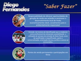Responsabilidade de oferecer oportunidades de
 geração de renda aos artesãos e promover o
       desenvolvimento local de modo
 economicamente viável, socialmente justo e
        ambientalmente responsável


 Emissão da Carteira de Identificação que o credencia
   como profissional de artesanato, possibilitando a
 utilização de serviços de emissão de Nota Fiscal, curso
         de qualificação e requalificação, apoio a
comercialização, orientação técnica, jurídica e acesso ao
                       microcrédito.




Pontos de venda permanente e participações em
                    feiras
 