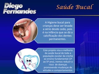 A Higiene bucal para
crianças deve ser levada
a sério desde cedo, pois
é na infância que se dá a
 calcificação dos dentes
      permanentes.


Este projeto visa a melhoria
  da saúde bucal de toda a
população escolar da creche
 ao ensino fundamental (1º
ao 5º ano), iremos reduzir o
      risco de doenças
 promovendo mudanças de
atitudes e comportamentos.
 