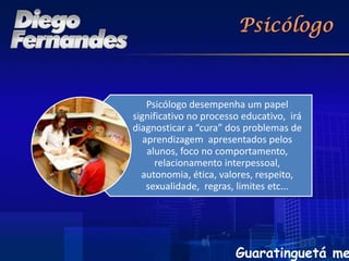 Psicólogo desempenha um papel
significativo no processo educativo, irá
diagnosticar a “cura” dos problemas de
   aprendizagem apresentados pelos
    alunos, foco no comportamento,
      relacionamento interpessoal,
  autonomia, ética, valores, respeito,
    sexualidade, regras, limites etc...




                        Guaratinguetá me
 