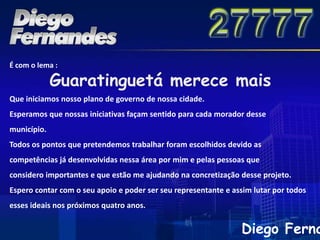 É com o lema :

             Guaratinguetá merece mais
Que iniciamos nosso plano de governo de nossa cidade.
Esperamos que nossas iniciativas façam sentido para cada morador desse
município.
Todos os pontos que pretendemos trabalhar foram escolhidos devido as
competências já desenvolvidas nessa área por mim e pelas pessoas que
considero importantes e que estão me ajudando na concretização desse projeto.
Espero contar com o seu apoio e poder ser seu representante e assim lutar por todos
esses ideais nos próximos quatro anos.


                                                                Diego Ferna
 