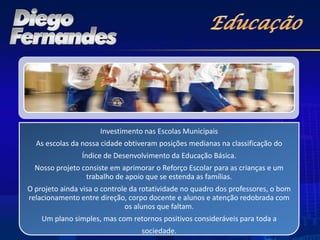Investimento nas Escolas Municipais
  As escolas da nossa cidade obtiveram posições medianas na classificação do
                Índice de Desenvolvimento da Educação Básica.
  Nosso projeto consiste em aprimorar o Reforço Escolar para as crianças e um
                 trabalho de apoio que se estenda as famílias.
O projeto ainda visa o controle da rotatividade no quadro dos professores, o bom
relacionamento entre direção, corpo docente e alunos e atenção redobrada com
                              os alunos que faltam.
    Um plano simples, mas com retornos positivos consideráveis para toda a
                                  sociedade.
 