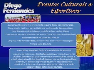 Guaratinguetá possui um aproveitamento pequeno do seu potencial turístico.
   Nosso projeto visa trazer para a cidade uma movimentação da economia por
       meio de eventos culturais ligados a religião, música e universidades.
Esses eventos tem como objetivo tornar a nossa cidade um ponto de referência em
                   todos esses setores no Estado de São Paulo.
  Um ponto forte de nossa cidade pouco difundido é ser o local de nascença do
                            Primeiro Santo Brasileiro.


             Além disso, temos em Guará a possibilidade de restaurar
        o ensino de música nas Escolas Municipais por meio de parcerias
        público- privadas e da criação de Eventos Universitários devido a
      existência de duas Universidades Estaduais nas mediações da cidade.
           Ademais, os eventos esportivos devem ser restabelecidos e
         valorizados. Existem muitas dependências na cidade que estão
                     subaproveitadas pela nossa população.
 