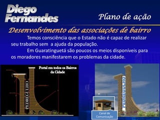 Plano de ação

       Temos consciência que o Estado não é capaz de realizar
seu trabalho sem a ajuda da população.
       Em Guaratinguetá são poucos os meios disponíveis para
os moradores manifestarem os problemas da cidade.




                                       Canal de
                                     Comunicação
 