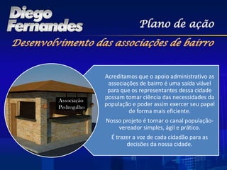 Plano de ação




             Acreditamos que o apoio administrativo as
              associações de bairro é uma saída viável
              para que os representantes dessa cidade
Associação
             possam tomar ciência das necessidades da
Pedregulho
             população e poder assim exercer seu papel
                      de forma mais eficiente.
             Nosso projeto é tornar o canal população-
                 vereador simples, ágil e prático.
               É trazer a voz de cada cidadão para as
                     decisões da nossa cidade.
 