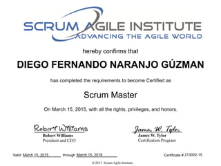 hereby confirms that
has completed the requirements to become Certified as
Valid: ______ ____ through ____________________
Scrum Master
Certificate #
© 2013 Scrum Agile Institute.
James W. Tylor
Certification Program
Robert Williams
President and CEO
Robert Williams James W. Tylor
DIEGO FERNANDO NARANJO GÚZMAN
On March 15, 2015, with all the rights, privileges, and honors.
March 15, 2015 March 15, 2018 213002-15
 