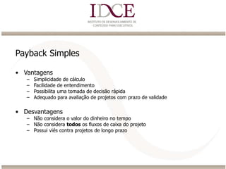 Payback Simples
• Vantagens
– Simplicidade de cálculo
– Facilidade de entendimento
– Possibilita uma tomada de decisão rápida
– Adequado para avaliação de projetos com prazo de validade
• Desvantagens
– Não considera o valor do dinheiro no tempo
– Não considera todos os fluxos de caixa do projeto
– Possui viés contra projetos de longo prazo
 