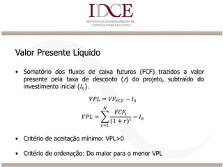 Valor Presente Líquido
• Somatório dos fluxos de caixa futuros (FCF) trazidos a valor
presente pela taxa de desconto (r) do projeto, subtraído do
investimento inicial (𝐼0).
• Critério de aceitação mínimo: VPL>0
• Critério de ordenação: Do maior para o menor VPL
𝑉𝑃𝐿 = 𝑉𝑃𝐹𝐶𝐹 − 𝐼0
𝑉𝑃𝐿 =
𝑡=1
𝑁
𝐹𝐶𝐹𝑡
(1 + 𝑟) 𝑡
− 𝐼0
 