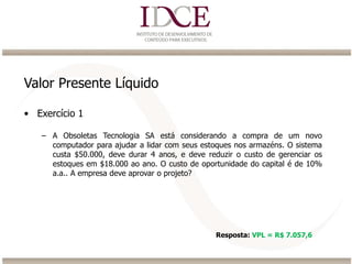 Valor Presente Líquido
• Exercício 1
– A Obsoletas Tecnologia SA está considerando a compra de um novo
computador para ajudar a lidar com seus estoques nos armazéns. O sistema
custa $50.000, deve durar 4 anos, e deve reduzir o custo de gerenciar os
estoques em $18.000 ao ano. O custo de oportunidade do capital é de 10%
a.a.. A empresa deve aprovar o projeto?
Resposta: VPL = R$ 7.057,6
 