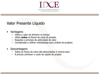 Valor Presente Líquido
• Vantagens
– Utiliza o valor do dinheiro no tempo
– Utiliza todos os fluxos de caixa do projeto
– Respeita o princípio de aditividade de valor
– Considerado a melhor metodologia para análise de projetos
• Desvantagens
– Todos os fluxos de caixa são descontados à mesma taxa
– É preciso conhecer o custo de capital do projeto
 