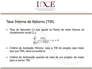 Taxa Interna de Retorno (TIR)
• Taxa de desconto (r) que iguala os fluxos de caixa futuros ao
investimento inicial (𝐼0).
• Critério de Aceitação Mínimo: caso a TIR do projeto seja maior
que sua TMA, deve-se aceitá-lo.
• Critério de Ordenação quando há mais de um projeto: da maior
para a menor TIR.
𝑡=1
𝑁
𝐹𝐶𝐹𝑡
(1 + 𝑇𝐼𝑅) 𝑡
− 𝐼0 = 0
 