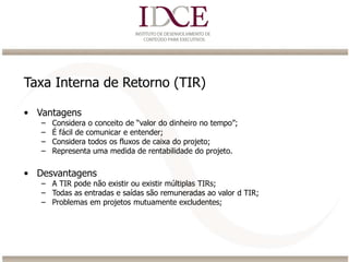 Taxa Interna de Retorno (TIR)
• Vantagens
– Considera o conceito de “valor do dinheiro no tempo”;
– É fácil de comunicar e entender;
– Considera todos os fluxos de caixa do projeto;
– Representa uma medida de rentabilidade do projeto.
• Desvantagens
– A TIR pode não existir ou existir múltiplas TIRs;
– Todas as entradas e saídas são remuneradas ao valor d TIR;
– Problemas em projetos mutuamente excludentes;
 