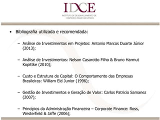 • Bibliografia utilizada e recomendada:
– Análise de Investimentos em Projetos: Antonio Marcos Duarte Júnior
(2013);
– Análise de Investimentos: Nelson Casarotto Filho & Bruno Harmut
Kopittke (2010);
– Custo e Estrutura de Capital: O Comportamento das Empresas
Brasileiras: William Eid Junior (1996);
– Gestão de Investimentos e Geração de Valor: Carlos Patricio Samanez
(2007);
– Princípios da Administração Financeira – Corporate Finance: Ross,
Westerfield & Jaffe (2006);
 
