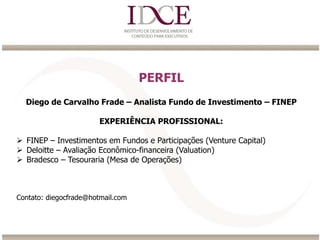 PERFIL
Diego de Carvalho Frade – Analista Fundo de Investimento – FINEP
EXPERIÊNCIA PROFISSIONAL:
 FINEP – Investimentos em Fundos e Participações (Venture Capital)
 Deloitte – Avaliação Econômico-financeira (Valuation)
 Bradesco – Tesouraria (Mesa de Operações)
Contato: diegocfrade@hotmail.com
 