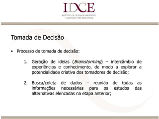 Tomada de Decisão
• Processo de tomada de decisão:
1. Geração de ideias (Brainstorming) – intercâmbio de
experiências e conhecimento, de modo a explorar a
potencialidade criativa dos tomadores de decisão;
2. Busca/coleta de dados – reunião de todas as
informações necessárias para os estudos das
alternativas elencadas na etapa anterior;
 