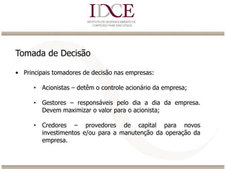 Tomada de Decisão
• Principais tomadores de decisão nas empresas:
• Acionistas – detêm o controle acionário da empresa;
• Gestores – responsáveis pelo dia a dia da empresa.
Devem maximizar o valor para o acionista;
• Credores – provedores de capital para novos
investimentos e/ou para a manutenção da operação da
empresa.
 