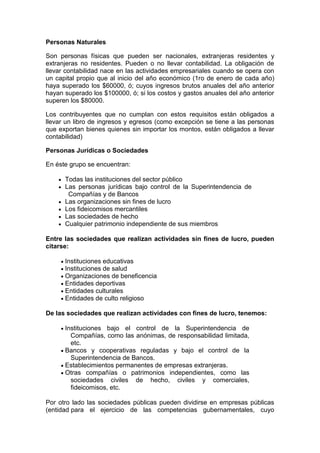 Personas Naturales

Son personas físicas que pueden ser nacionales, extranjeras residentes y
extranjeras no residentes. Pueden o no llevar contabilidad. La obligación de
llevar contabilidad nace en las actividades empresariales cuando se opera con
un capital propio que al inicio del año económico (1ro de enero de cada año)
haya superado los $60000, ó; cuyos ingresos brutos anuales del año anterior
hayan superado los $100000, ó; si los costos y gastos anuales del año anterior
superen los $80000.

Los contribuyentes que no cumplan con estos requisitos están obligados a
llevar un libro de ingresos y egresos (como excepción se tiene a las personas
que exportan bienes quienes sin importar los montos, están obligados a llevar
contabilidad)

Personas Jurídicas o Sociedades

En éste grupo se encuentran:

      Todas las instituciones del sector público
      Las personas jurídicas bajo control de la Superintendencia de
       Compañías y de Bancos
      Las organizaciones sin fines de lucro
      Los fideicomisos mercantiles
      Las sociedades de hecho
      Cualquier patrimonio independiente de sus miembros

Entre las sociedades que realizan actividades sin fines de lucro, pueden
citarse:

      Instituciones educativas
      Instituciones de salud
      Organizaciones de beneficencia
      Entidades deportivas
      Entidades culturales
      Entidades de culto religioso

De las sociedades que realizan actividades con fines de lucro, tenemos:

      Instituciones bajo el control de la Superintendencia de
        Compañías, como las anónimas, de responsabilidad limitada,
        etc.
      Bancos y cooperativas reguladas y bajo el control de la
        Superintendencia de Bancos.
      Establecimientos permanentes de empresas extranjeras.
      Otras compañías o patrimonios independientes, como las
        sociedades civiles de hecho, civiles y comerciales,
        fideicomisos, etc.

Por otro lado las sociedades públicas pueden dividirse en empresas públicas
(entidad para el ejercicio de las competencias gubernamentales, cuyo
 