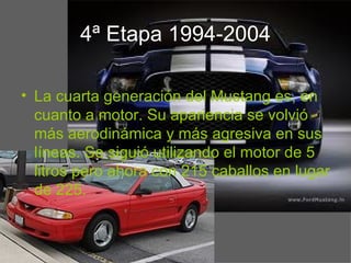 4ª Etapa 1994-2004

• La cuarta generación del Mustang es, en
  cuanto a motor. Su apariencia se volvió
  más aerodinámica y más agresiva en sus
  líneas. Se siguió utilizando el motor de 5
  litros pero ahora con 215 caballos en lugar
  de 225.
 
