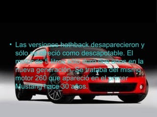 .

• Las versiones hathback desaparecieron y
  sólo se ofreció como descapotable. El
  motor de 5 litros sólo duró dos años en la
  nueva generación. Se trataba del mismo
  motor 260 que apareció en el primer
  Mustang hace 30 años.
 