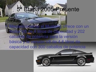 5ª Etapa 2005-Presente

• Mecánicamente el Mustang ofrece con un
  motor V6 de 4 litros de capacidad y 202
  caballos de potencia para la versión
  básica y la versión V8 de 4.6 litros de
  capacidad con 300 caballos de potencia
 