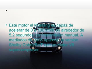 .

• Este motor el Mustang es capaz de
  acelerar de 0 a 100 km/h en alrededor de
  5,2 segundos con transmisión manual. A
  mediados de 2006 apareció la versión
  Shelby Cobra/SVT con un motor V8
  supercompresor
 
