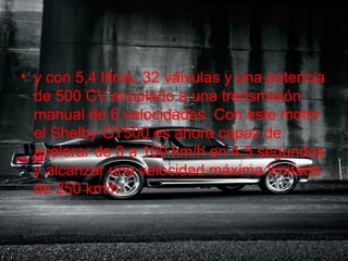 .
• y con 5,4 litros, 32 válvulas y una potencia
  de 500 CV acoplado a una transmisión
  manual de 6 velocidades. Con este motor
  el Shelby GT500 es ahora capaz de
  acelerar de 0 a 100 km/h en 4,5 segundos
  y alcanzar una velocidad máxima limitada
  de 250 km/h
 
