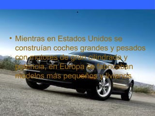 .


• Mientras en Estados Unidos se
  construían coches grandes y pesados
  con motores de gran cilindrada y
  potencia, en Europa se fabricaban
  modelos más pequeños y livianos
 