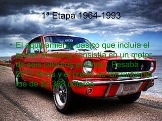1ª Etapa 1964-1993


• El equipamiento básico que incluía el
  primer Mustang consistía en un motor
  de seis cilindros en línea . Pesaba
  2572 libras y el precio de lanzamiento
  fue de $2.368 dólares.
 