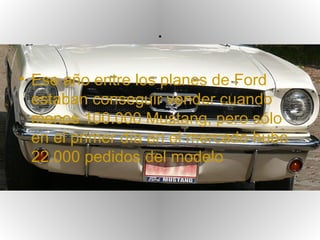 .

• Ese año entre los planes de Ford
  estaban conseguir vender cuando
  menos 100.000 Mustang, pero sólo
  en el primer día en el mercado hubo
  22.000 pedidos del modelo
 