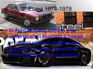 2ª Etapa 1974-1978


• El Ford Mustang cambió y se
  convirtió en el Mustang II basado
  en el ford pinto un modelo más
  pequeño y menos consumidor
  con motor de 4, 6 y 8 cilindros
 