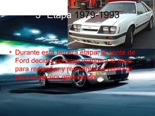 3ª Etapa 1979-1993


• Durante esta tercera etapa, la gente de
  Ford decidió ponerse manos a la obra
  para rediseñar y reinventar el vehículo
  para la tercera generación.
 