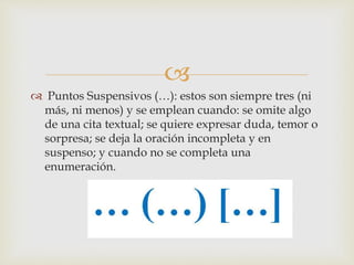 
 Puntos Suspensivos (…): estos son siempre tres (ni
más, ni menos) y se emplean cuando: se omite algo
de una cita textual; se quiere expresar duda, temor o
sorpresa; se deja la oración incompleta y en
suspenso; y cuando no se completa una
enumeración.
 