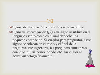 
 Signos de Entonación: entre estos se desarrollan:
 Signo de Interrogación (¿?): este signo se utiliza en el
lenguaje escrito como en el oral dándole una
pequeña entonación. Se emplea para preguntar, estos
signos se colocan en el inicio y el final de la
pregunta. Por lo general, las preguntas comienzan
con: qué, quién, cómo, dónde, etc., las cuales se
acentúan ortográficamente.
 