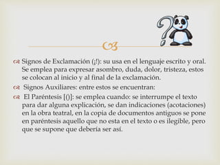 
 Signos de Exclamación (¡!): su usa en el lenguaje escrito y oral.
Se emplea para expresar asombro, duda, dolor, tristeza, estos
se colocan al inicio y al final de la exclamación.
 Signos Auxiliares: entre estos se encuentran:
 El Paréntesis [()]: se emplea cuando: se interrumpe el texto
para dar alguna explicación, se dan indicaciones (acotaciones)
en la obra teatral, en la copia de documentos antiguos se pone
en paréntesis aquello que no esta en el texto o es ilegible, pero
que se supone que debería ser así.
 