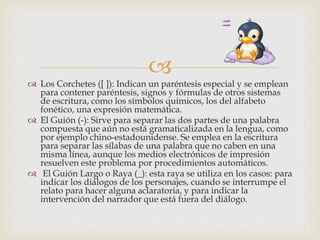 
 Los Corchetes ([ ]): Indican un paréntesis especial y se emplean
para contener paréntesis, signos y fórmulas de otros sistemas
de escritura, como los símbolos químicos, los del alfabeto
fonético, una expresión matemática.
 El Guión (-): Sirve para separar las dos partes de una palabra
compuesta que aún no está gramaticalizada en la lengua, como
por ejemplo chino-estadounidense. Se emplea en la escritura
para separar las sílabas de una palabra que no caben en una
misma línea, aunque los medios electrónicos de impresión
resuelven este problema por procedimientos automáticos.
 El Guión Largo o Raya (_): esta raya se utiliza en los casos: para
indicar los diálogos de los personajes, cuando se interrumpe el
relato para hacer alguna aclaratoria, y para indicar la
intervención del narrador que está fuera del diálogo.
 