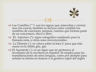 
 Las Comillas (“”): son los signos que anteceden y cierran
una cita exacta; también se incluye entre comillas los
nombres de canciones, poemas, cuentos que forman parte
de un cancionero, disco o libro.
 EL Asterisco (*): signo ortográfico empleado para la
llamada nota, u otros usos convencionales.
 La Diéresis (¨): se coloca sobre la letra U para que ésta
suene en la silaba güe, güi.
 El Apostrofe (´): es un signo que no pertenece al
inventario de la escritura en español. Se emplea para las
transliteraciones de otras lenguas, como por ejemplo para
señalar la elisión en francés o el genitivo sajón del inglés
 
