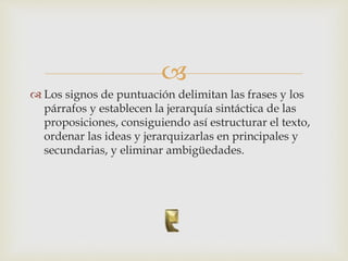 
 Los signos de puntuación delimitan las frases y los
párrafos y establecen la jerarquía sintáctica de las
proposiciones, consiguiendo así estructurar el texto,
ordenar las ideas y jerarquizarlas en principales y
secundarias, y eliminar ambigüedades.
 