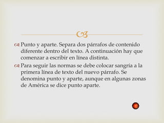 
 Punto y aparte. Separa dos párrafos de contenido
diferente dentro del texto. A continuación hay que
comenzar a escribir en línea distinta.
 Para seguir las normas se debe colocar sangría a la
primera línea de texto del nuevo párrafo. Se
denomina punto y aparte, aunque en algunas zonas
de América se dice punto aparte.
 