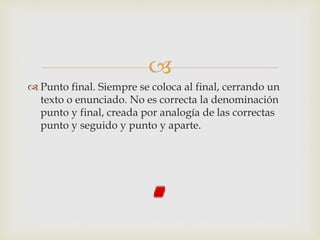 
 Punto final. Siempre se coloca al final, cerrando un
texto o enunciado. No es correcta la denominación
punto y final, creada por analogía de las correctas
punto y seguido y punto y aparte.
 