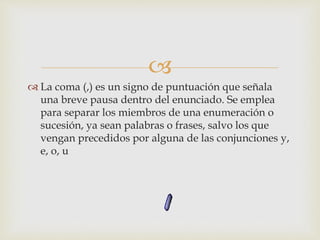 
 La coma (,) es un signo de puntuación que señala
una breve pausa dentro del enunciado. Se emplea
para separar los miembros de una enumeración o
sucesión, ya sean palabras o frases, salvo los que
vengan precedidos por alguna de las conjunciones y,
e, o, u
 