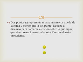 
 Dos puntos (:) representa una pausa mayor que la de
la coma y menor que la del punto. Detiene el
discurso para llamar la atención sobre lo que sigue,
que siempre está en estrecha relación con el texto
precedente.
 