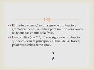 
 El punto y coma (;) es un signo de puntuación;
gramaticalmente, se utiliza para unir dos oraciones
relacionadas en una sola frase.
 Las comillas (« », “ ”, ‘ ’) son signos de puntuación
que se colocan al principio y al final de las frases,
palabras escritas como citas.
 