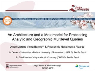 An Architecture and a Metamodel for Processing Analytic and Geographic Multilevel Queries Diego Martins Vieira   Barros 1,2  & Robson do Nascimento Fidalgo 1 1 - Center of Informatics - Federal University of Pernambuco (UFPE), Recife, Brazil 2 - São Francisco’s Hydroelectric Company (CHESF), Recife, Brazil 